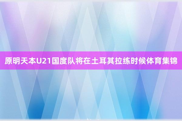 原明天本U21国度队将在土耳其拉练时候体育集锦