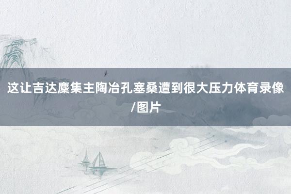 这让吉达麇集主陶冶孔塞桑遭到很大压力体育录像/图片