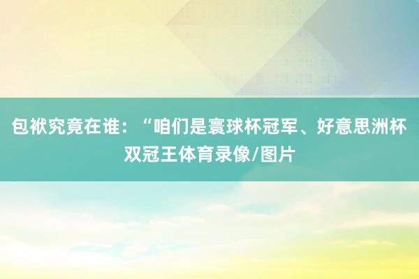 包袱究竟在谁：“咱们是寰球杯冠军、好意思洲杯双冠王体育录像/图片