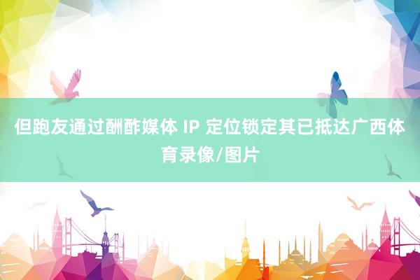 但跑友通过酬酢媒体 IP 定位锁定其已抵达广西体育录像/图片