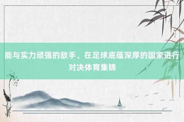 能与实力顽强的敌手、在足球底蕴深厚的国家进行对决体育集锦
