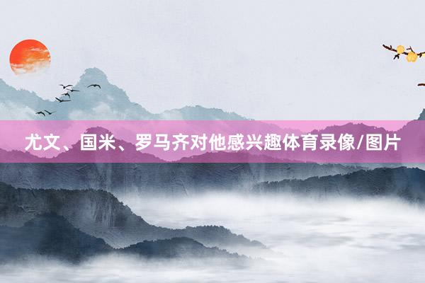 尤文、国米、罗马齐对他感兴趣体育录像/图片
