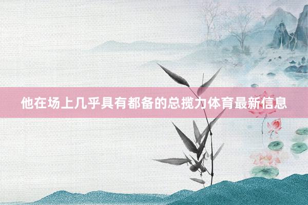 他在场上几乎具有都备的总揽力体育最新信息