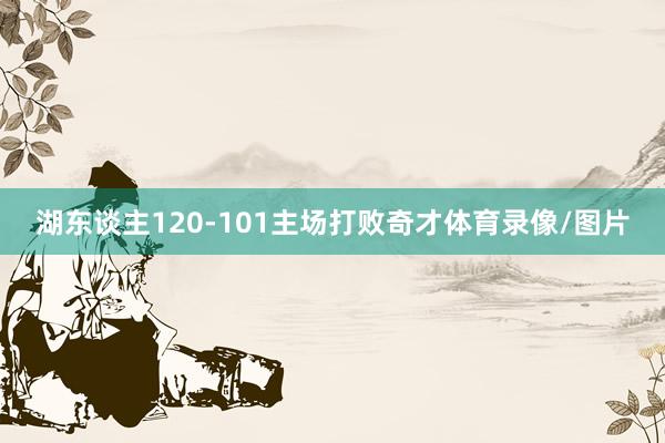 湖东谈主120-101主场打败奇才体育录像/图片