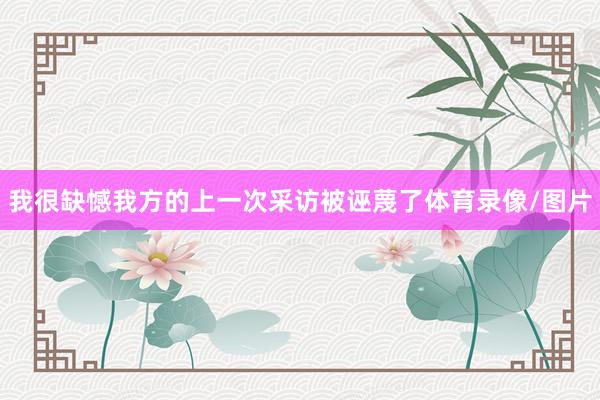 我很缺憾我方的上一次采访被诬蔑了体育录像/图片