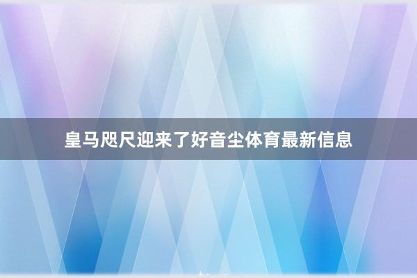 皇马咫尺迎来了好音尘体育最新信息
