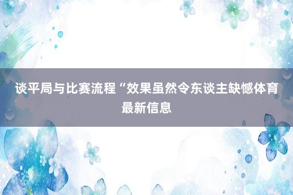谈平局与比赛流程　　“效果虽然令东谈主缺憾体育最新信息