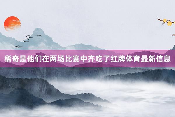 稀奇是他们在两场比赛中齐吃了红牌体育最新信息