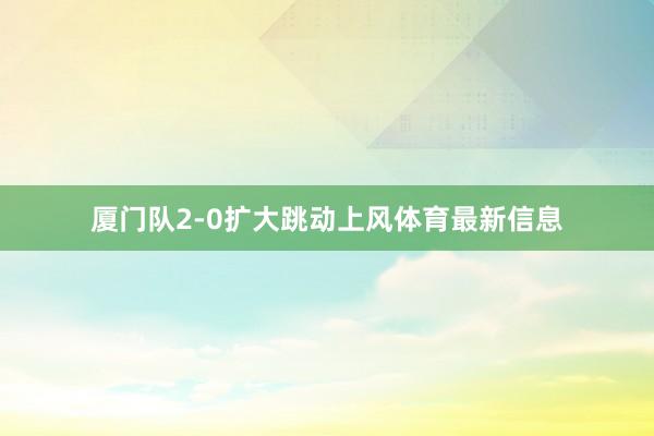 厦门队2-0扩大跳动上风体育最新信息