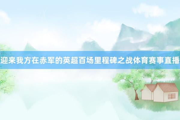 迎来我方在赤军的英超百场里程碑之战体育赛事直播