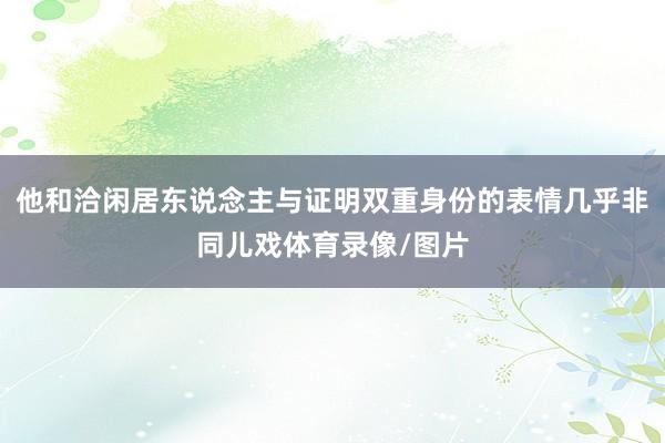 他和洽闲居东说念主与证明双重身份的表情几乎非同儿戏体育录像/图片