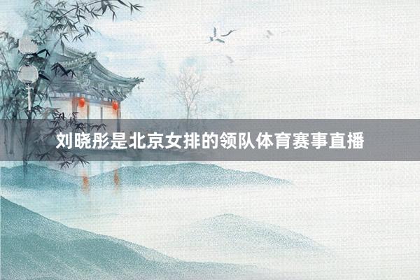 刘晓彤是北京女排的领队体育赛事直播