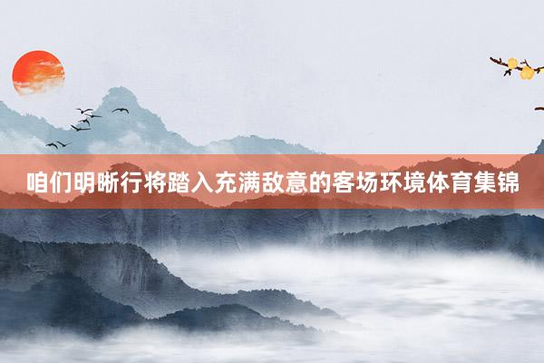 咱们明晰行将踏入充满敌意的客场环境体育集锦