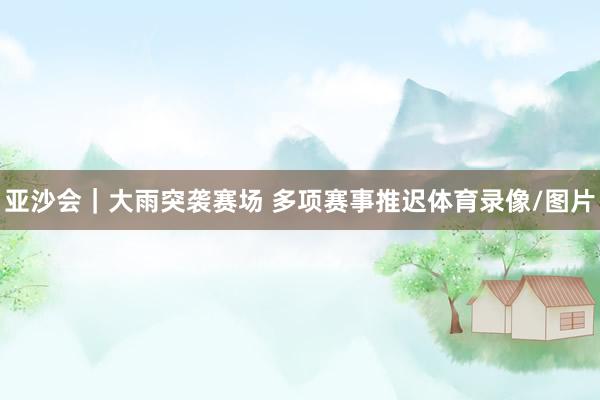亚沙会｜大雨突袭赛场 多项赛事推迟体育录像/图片
