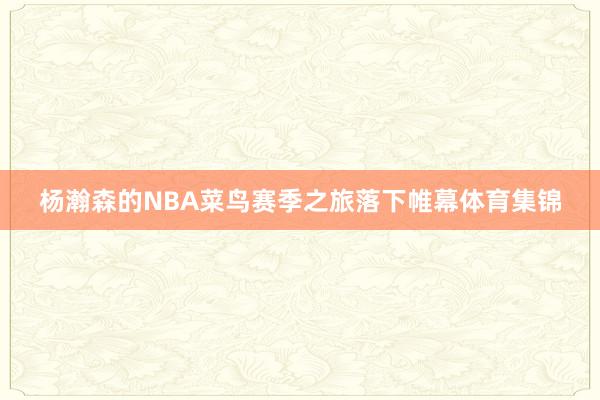杨瀚森的NBA菜鸟赛季之旅落下帷幕体育集锦