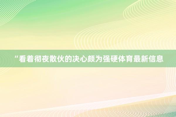 “看着彻夜散伙的决心颇为强硬体育最新信息