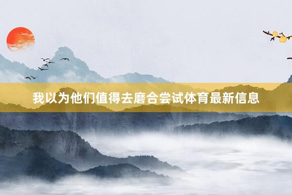 我以为他们值得去磨合尝试体育最新信息