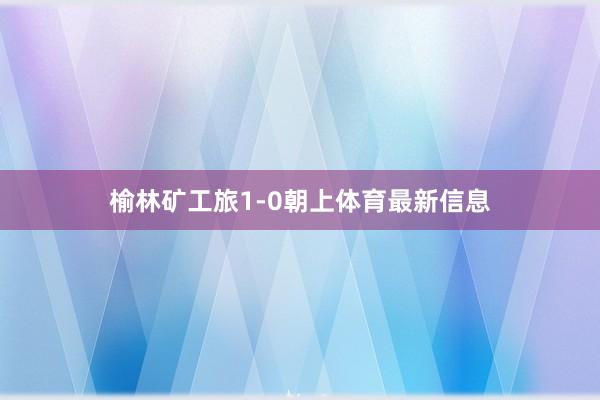 榆林矿工旅1-0朝上体育最新信息