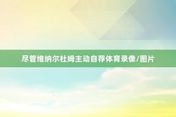 尽管维纳尔杜姆主动自荐体育录像/图片