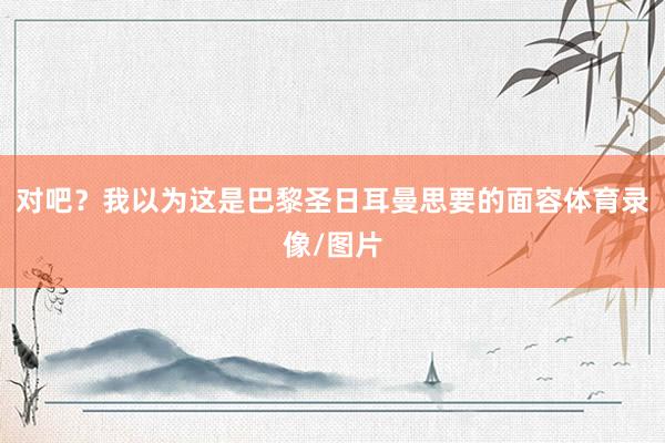 对吧？我以为这是巴黎圣日耳曼思要的面容体育录像/图片