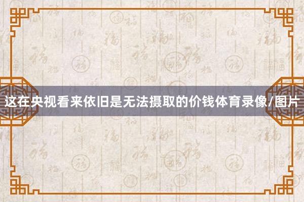 这在央视看来依旧是无法摄取的价钱体育录像/图片