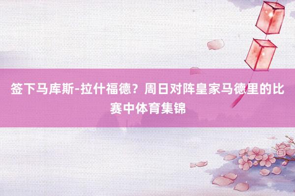 签下马库斯-拉什福德?周日对阵皇家马德里的比赛中体育集锦