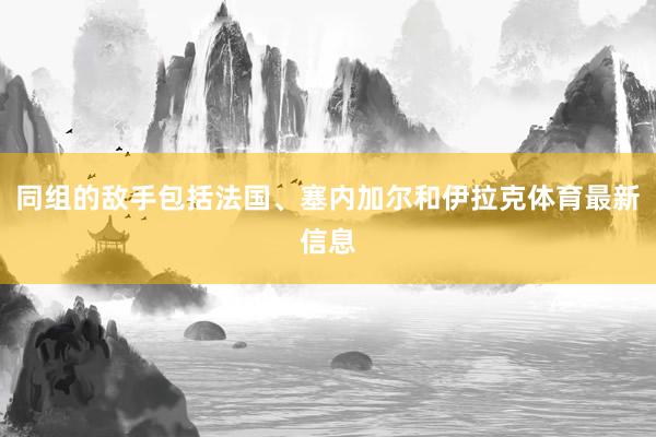 同组的敌手包括法国、塞内加尔和伊拉克体育最新信息
