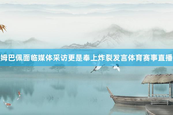 姆巴佩面临媒体采访更是奉上炸裂发言体育赛事直播