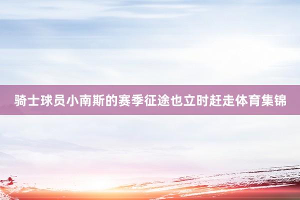 骑士球员小南斯的赛季征途也立时赶走体育集锦