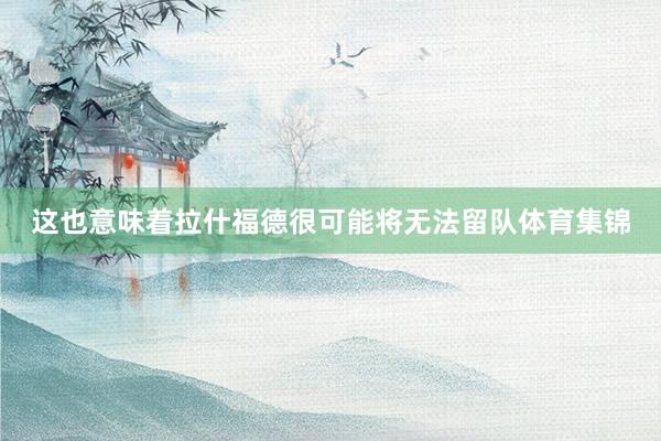 这也意味着拉什福德很可能将无法留队体育集锦