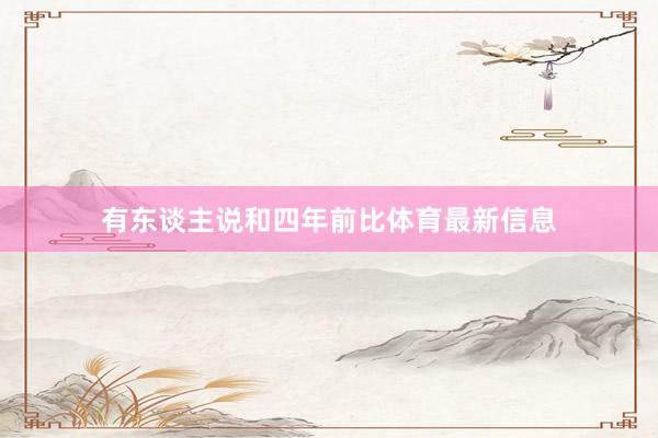 有东谈主说和四年前比体育最新信息