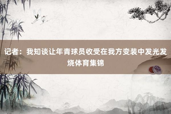 记者:我知谈让年青球员收受在我方变装中发光发烧体育集锦