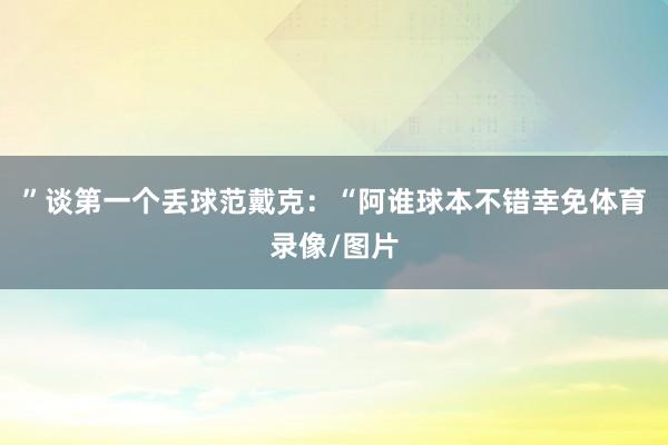”谈第一个丢球范戴克：“阿谁球本不错幸免体育录像/图片