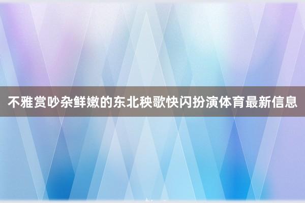 不雅赏吵杂鲜嫩的东北秧歌快闪扮演体育最新信息