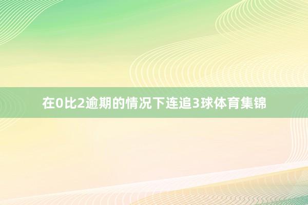 在0比2逾期的情况下连追3球体育集锦
